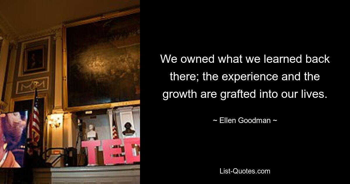 We owned what we learned back there; the experience and the growth are grafted into our lives. — © Ellen Goodman