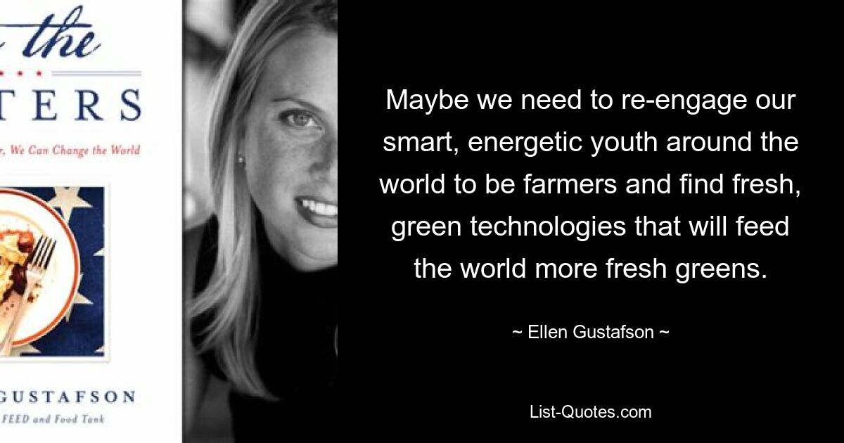 Maybe we need to re-engage our smart, energetic youth around the world to be farmers and find fresh, green technologies that will feed the world more fresh greens. — © Ellen Gustafson