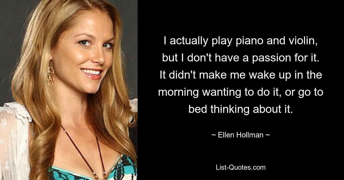 I actually play piano and violin, but I don't have a passion for it. It didn't make me wake up in the morning wanting to do it, or go to bed thinking about it. — © Ellen Hollman