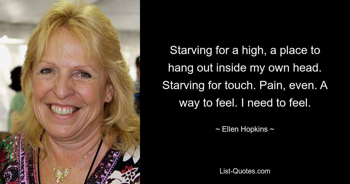 Starving for a high, a place to hang out inside my own head. Starving for touch. Pain, even. A way to feel. I need to feel. — © Ellen Hopkins