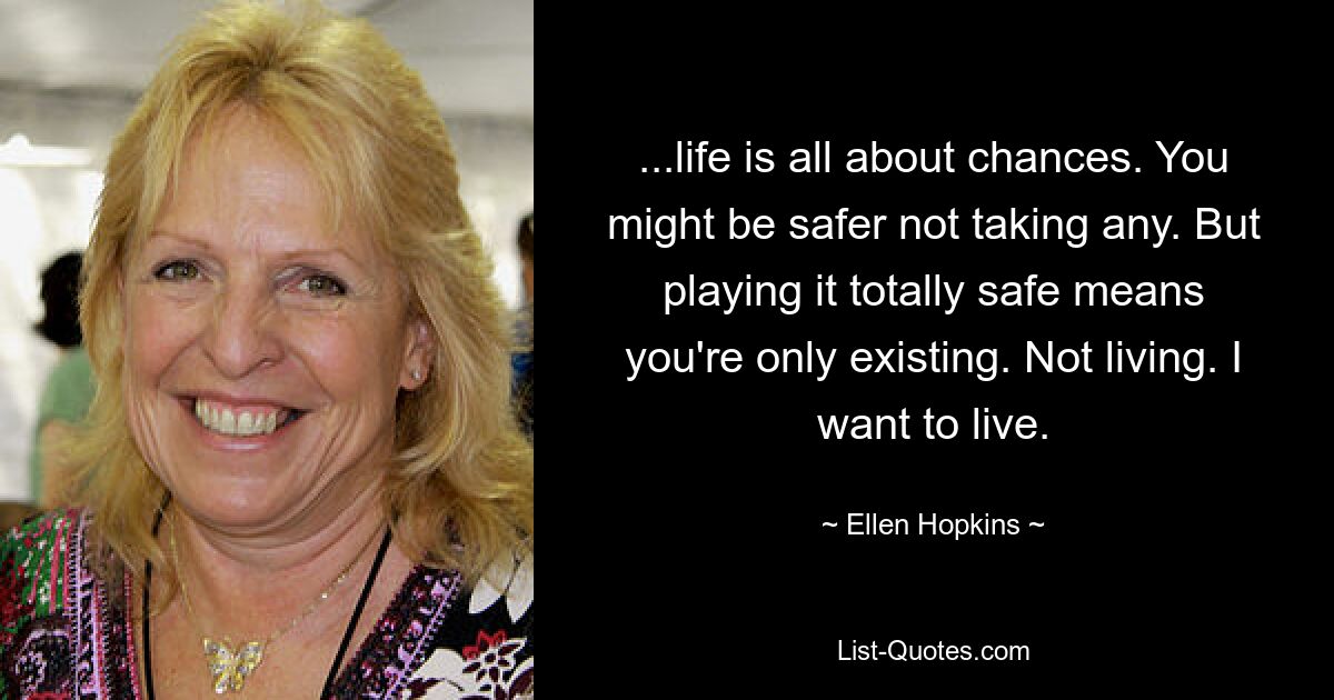 ...life is all about chances. You might be safer not taking any. But playing it totally safe means you're only existing. Not living. I want to live. — © Ellen Hopkins