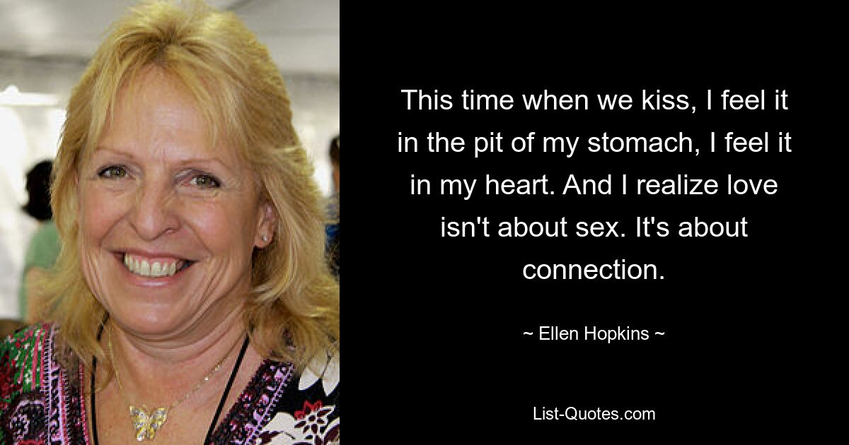 This time when we kiss, I feel it in the pit of my stomach, I feel it in my heart. And I realize love isn't about sex. It's about connection. — © Ellen Hopkins