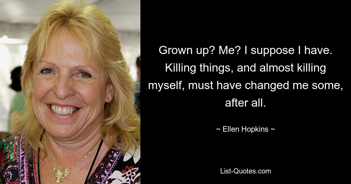 Grown up? Me? I suppose I have. Killing things, and almost killing myself, must have changed me some, after all. — © Ellen Hopkins