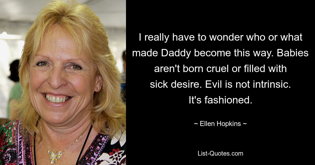 I really have to wonder who or what made Daddy become this way. Babies aren't born cruel or filled with sick desire. Evil is not intrinsic. It's fashioned. — © Ellen Hopkins