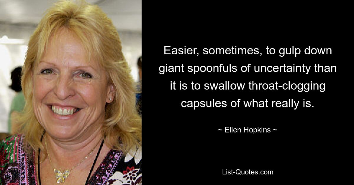 Easier, sometimes, to gulp down giant spoonfuls of uncertainty than it is to swallow throat-clogging capsules of what really is. — © Ellen Hopkins