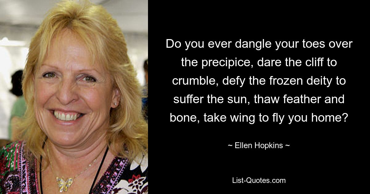 Do you ever dangle your toes over the precipice, dare the cliff to crumble, defy the frozen deity to suffer the sun, thaw feather and bone, take wing to fly you home? — © Ellen Hopkins