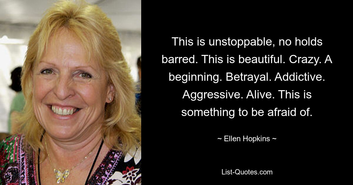 This is unstoppable, no holds barred. This is beautiful. Crazy. A beginning. Betrayal. Addictive. Aggressive. Alive. This is something to be afraid of. — © Ellen Hopkins