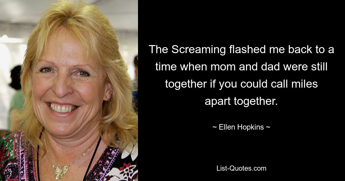 The Screaming flashed me back to a time when mom and dad were still together if you could call miles apart together. — © Ellen Hopkins