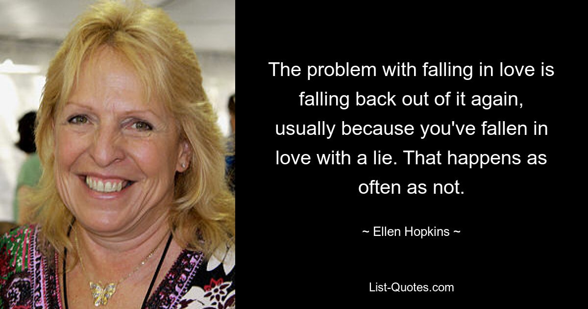 The problem with falling in love is falling back out of it again, usually because you've fallen in love with a lie. That happens as often as not. — © Ellen Hopkins