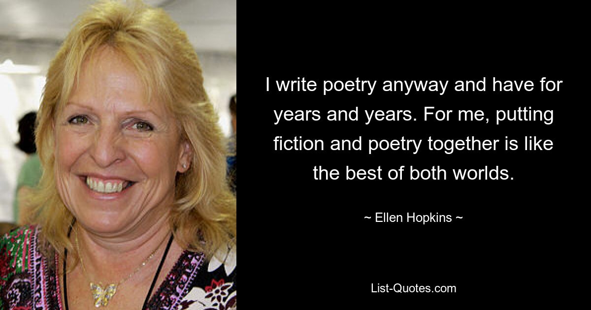 I write poetry anyway and have for years and years. For me, putting fiction and poetry together is like the best of both worlds. — © Ellen Hopkins