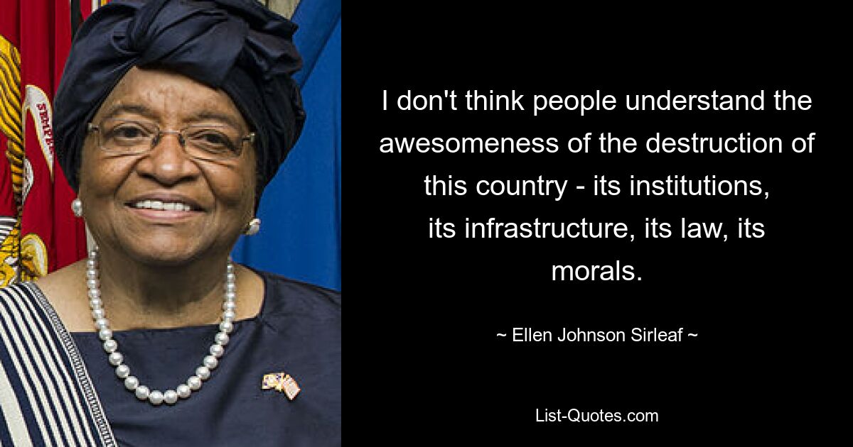 I don't think people understand the awesomeness of the destruction of this country - its institutions, its infrastructure, its law, its morals. — © Ellen Johnson Sirleaf