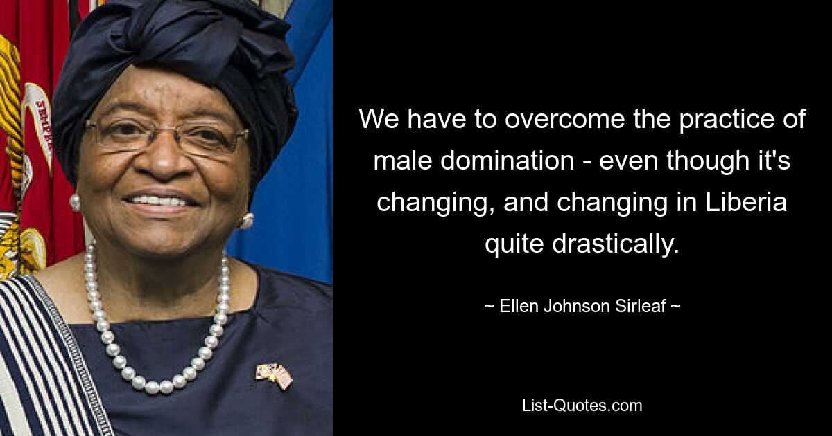 We have to overcome the practice of male domination - even though it's changing, and changing in Liberia quite drastically. — © Ellen Johnson Sirleaf