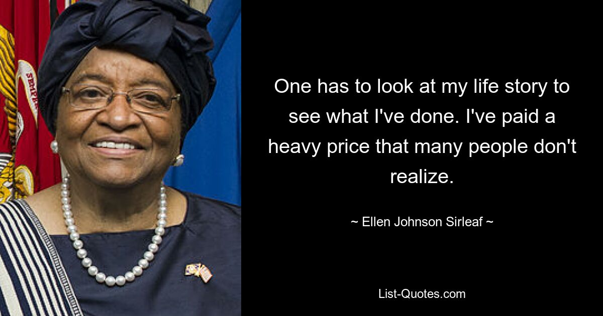 One has to look at my life story to see what I've done. I've paid a heavy price that many people don't realize. — © Ellen Johnson Sirleaf