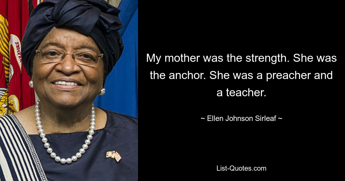 My mother was the strength. She was the anchor. She was a preacher and a teacher. — © Ellen Johnson Sirleaf