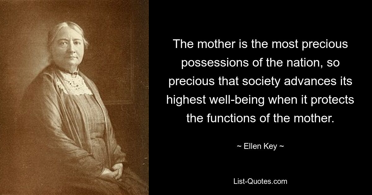 The mother is the most precious possessions of the nation, so precious that society advances its highest well-being when it protects the functions of the mother. — © Ellen Key