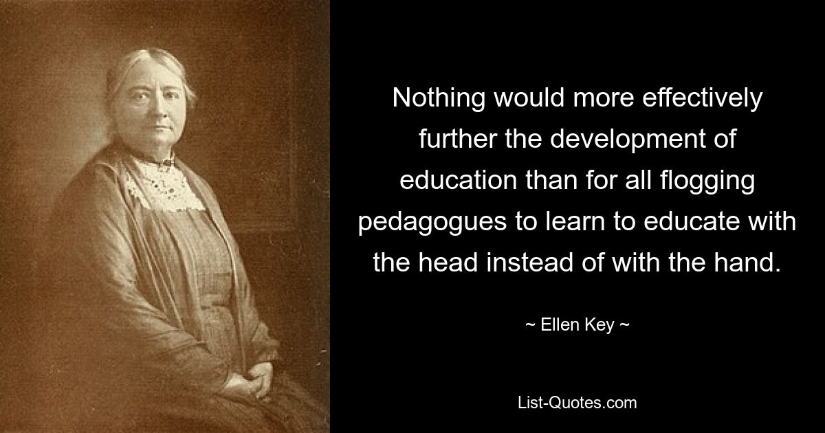 Nothing would more effectively further the development of education than for all flogging pedagogues to learn to educate with the head instead of with the hand. — © Ellen Key