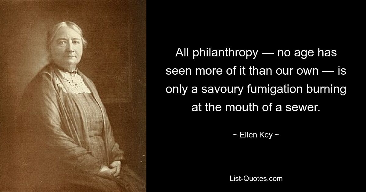 All philanthropy — no age has seen more of it than our own — is only a savoury fumigation burning at the mouth of a sewer. — © Ellen Key