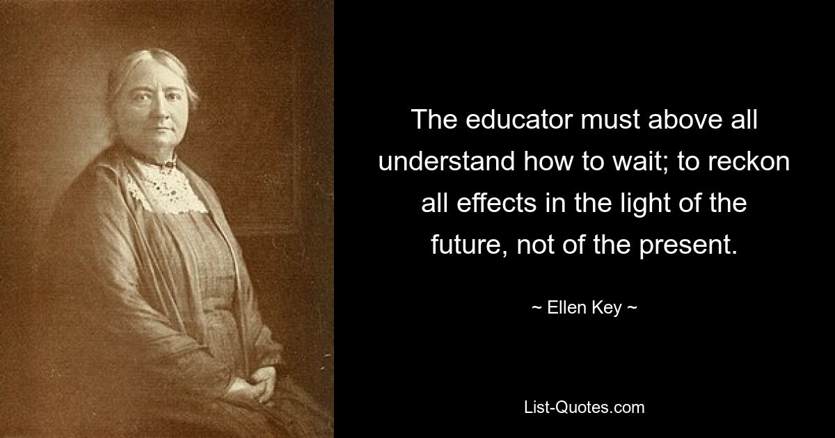 The educator must above all understand how to wait; to reckon all effects in the light of the future, not of the present. — © Ellen Key