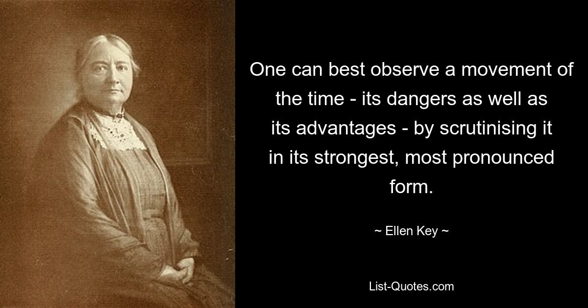 One can best observe a movement of the time - its dangers as well as its advantages - by scrutinising it in its strongest, most pronounced form. — © Ellen Key