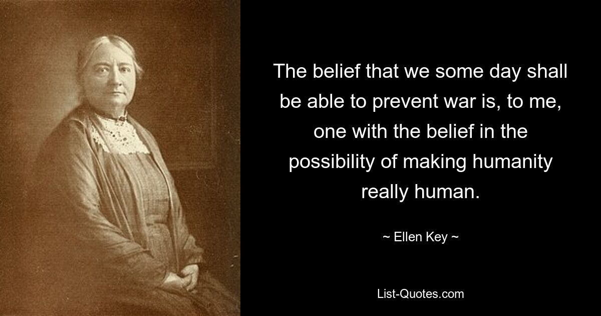 The belief that we some day shall be able to prevent war is, to me, one with the belief in the possibility of making humanity really human. — © Ellen Key