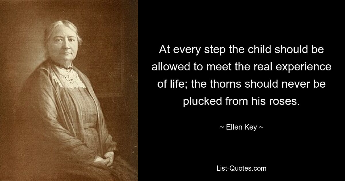 At every step the child should be allowed to meet the real experience of life; the thorns should never be plucked from his roses. — © Ellen Key