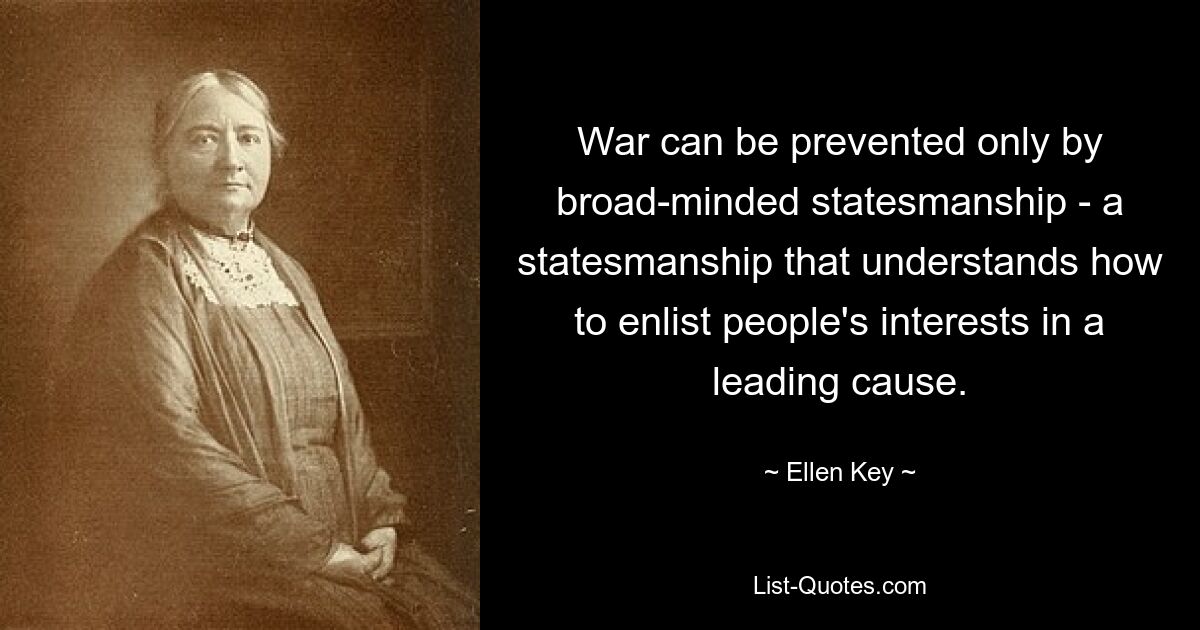 War can be prevented only by broad-minded statesmanship - a statesmanship that understands how to enlist people's interests in a leading cause. — © Ellen Key