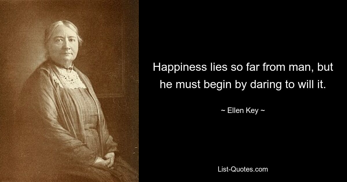 Happiness lies so far from man, but he must begin by daring to will it. — © Ellen Key