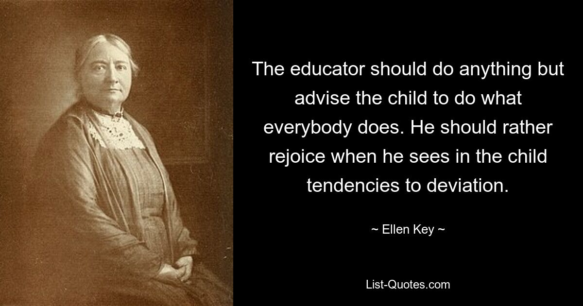 The educator should do anything but advise the child to do what everybody does. He should rather rejoice when he sees in the child tendencies to deviation. — © Ellen Key