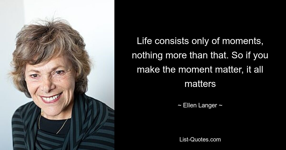 Life consists only of moments, nothing more than that. So if you make the moment matter, it all matters — © Ellen Langer