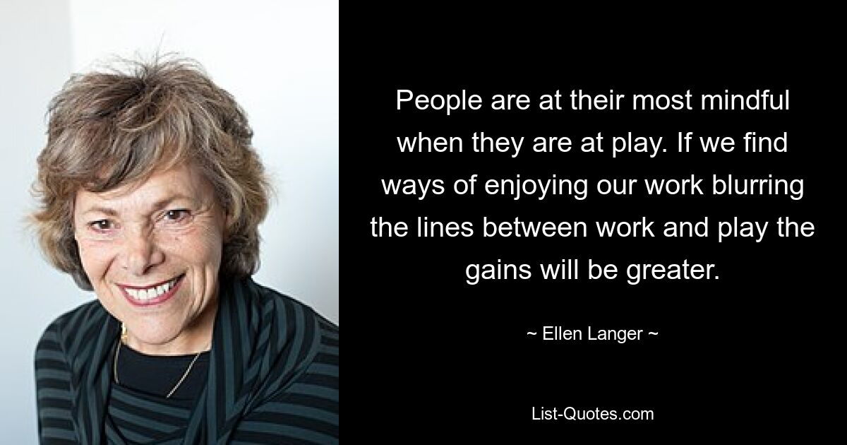 People are at their most mindful when they are at play. If we find ways of enjoying our work blurring the lines between work and play the gains will be greater. — © Ellen Langer