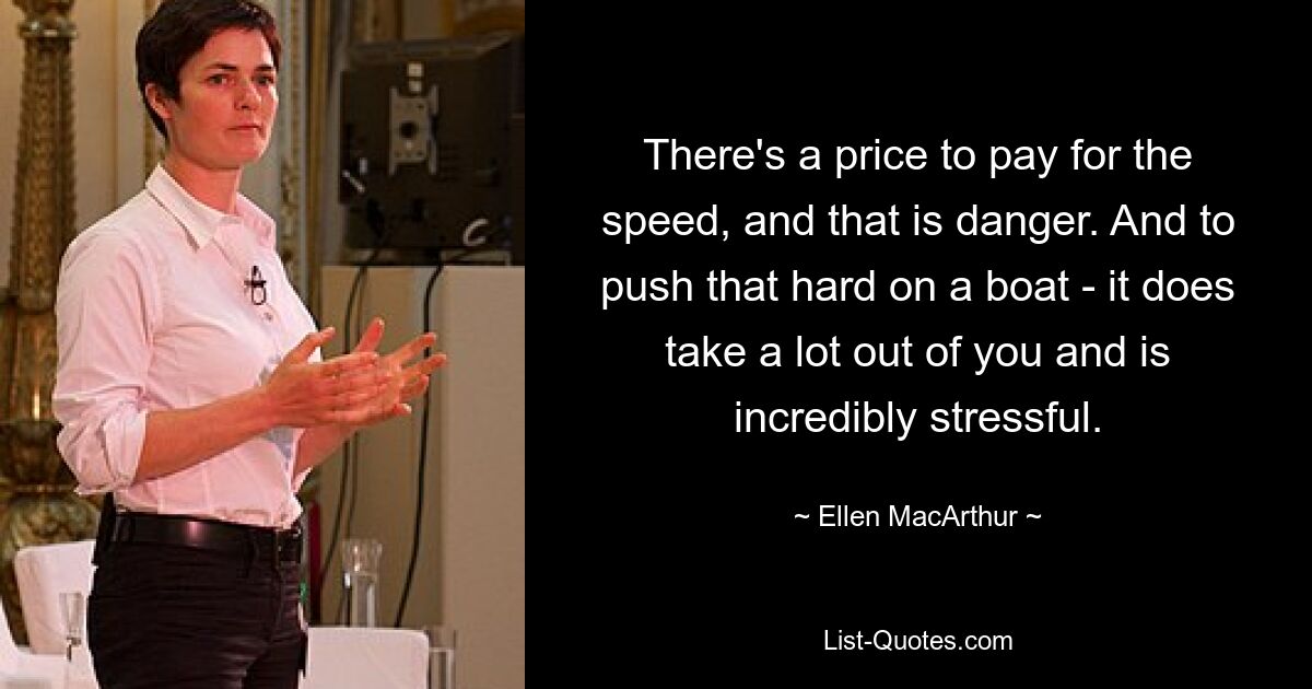 There's a price to pay for the speed, and that is danger. And to push that hard on a boat - it does take a lot out of you and is incredibly stressful. — © Ellen MacArthur