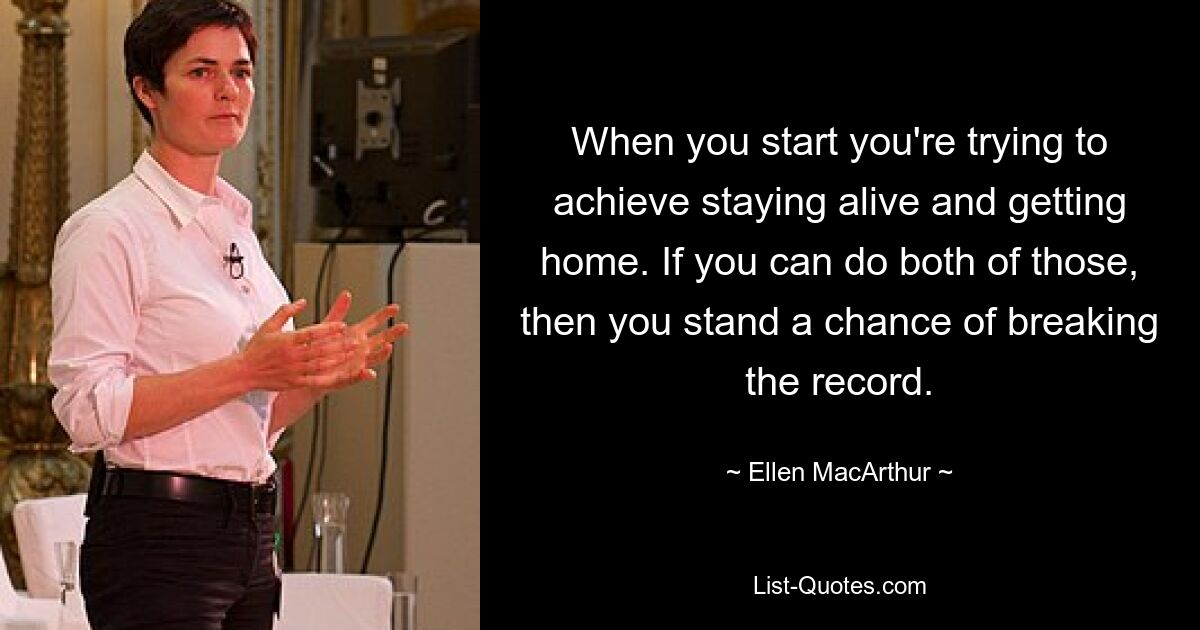 When you start you're trying to achieve staying alive and getting home. If you can do both of those, then you stand a chance of breaking the record. — © Ellen MacArthur