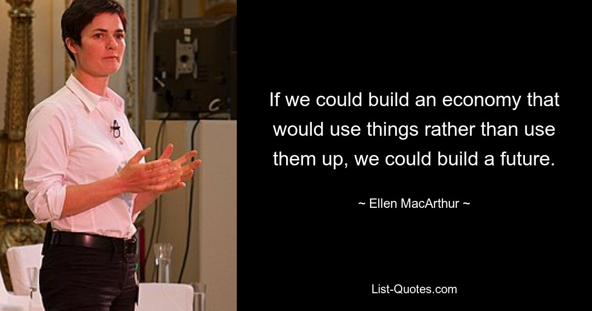 If we could build an economy that would use things rather than use them up, we could build a future. — © Ellen MacArthur