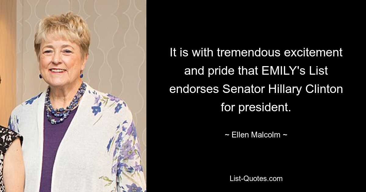 It is with tremendous excitement and pride that EMILY's List endorses Senator Hillary Clinton for president. — © Ellen Malcolm