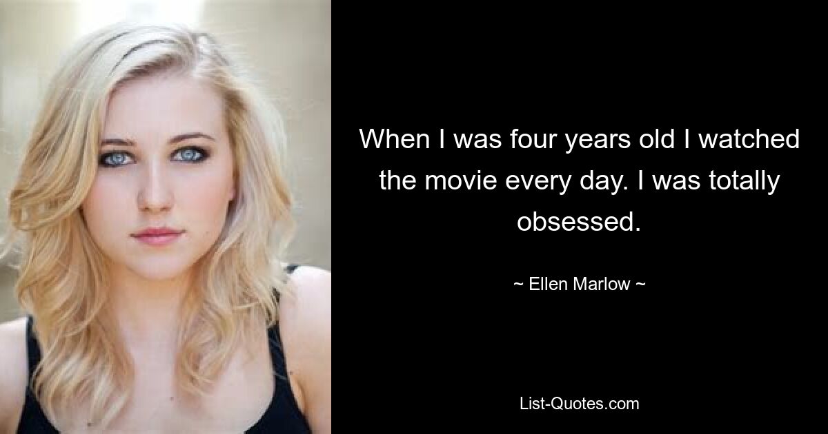 When I was four years old I watched the movie every day. I was totally obsessed. — © Ellen Marlow