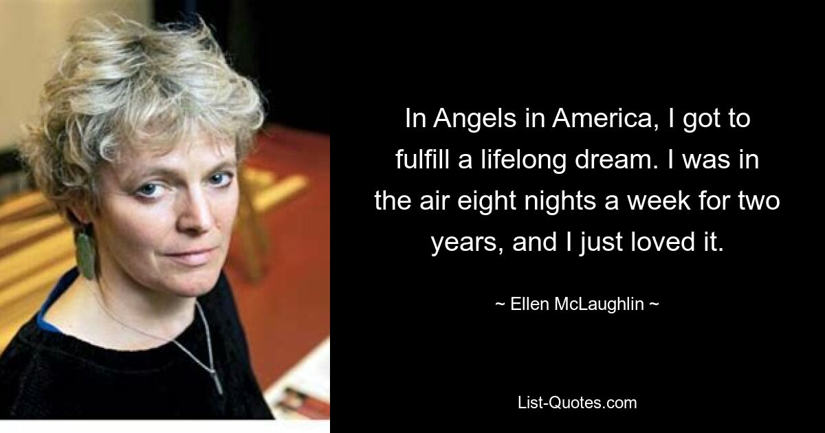 In Angels in America, I got to fulfill a lifelong dream. I was in the air eight nights a week for two years, and I just loved it. — © Ellen McLaughlin