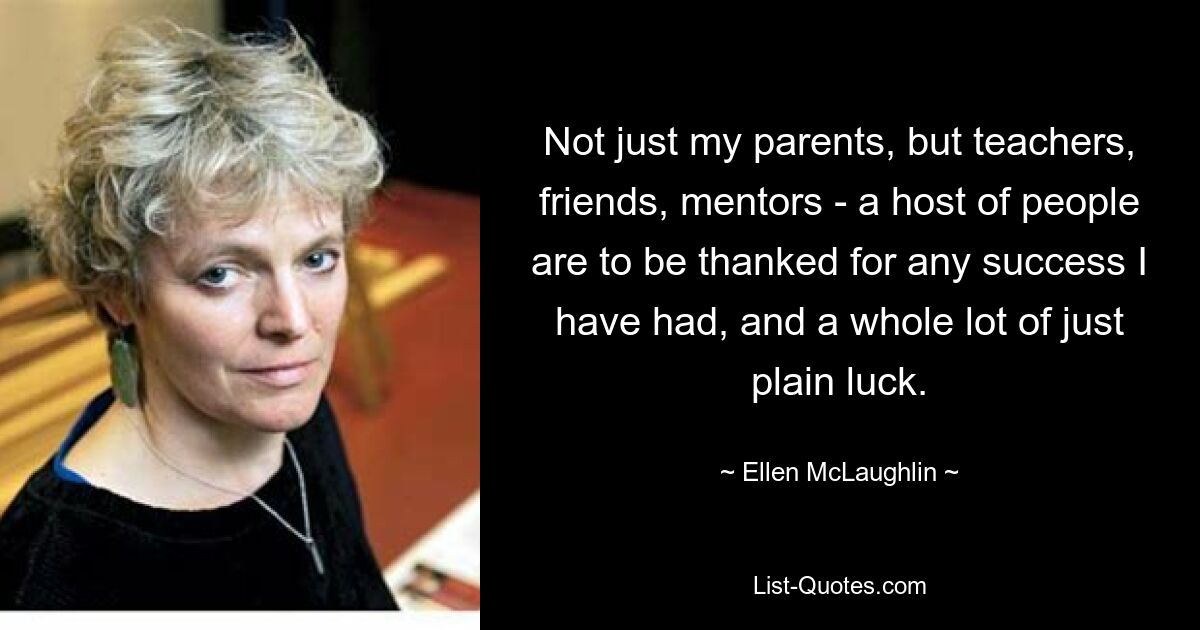 Not just my parents, but teachers, friends, mentors - a host of people are to be thanked for any success I have had, and a whole lot of just plain luck. — © Ellen McLaughlin