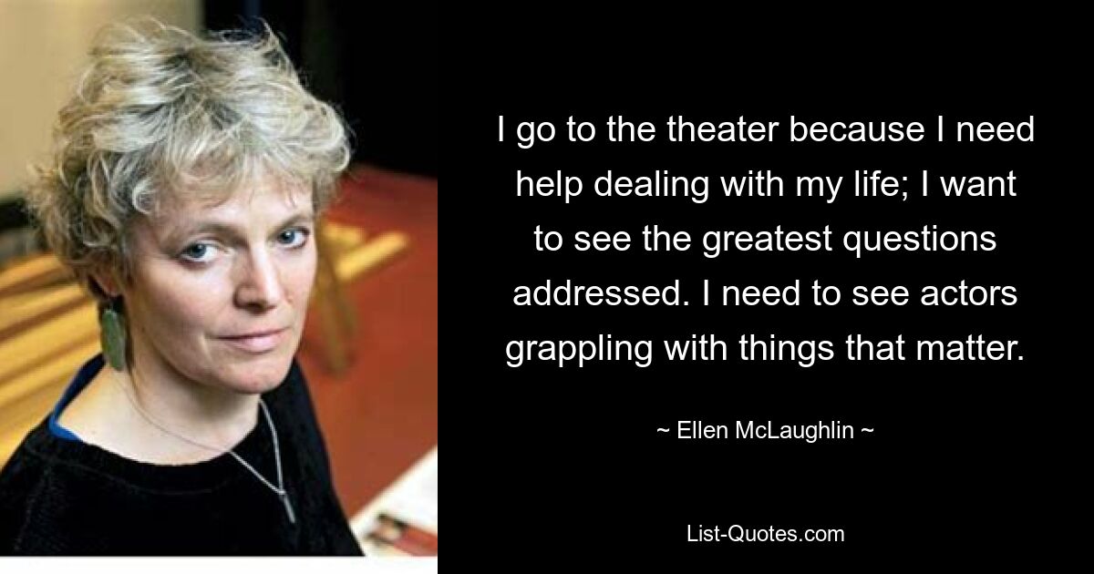 I go to the theater because I need help dealing with my life; I want to see the greatest questions addressed. I need to see actors grappling with things that matter. — © Ellen McLaughlin