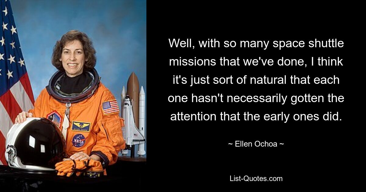 Well, with so many space shuttle missions that we've done, I think it's just sort of natural that each one hasn't necessarily gotten the attention that the early ones did. — © Ellen Ochoa