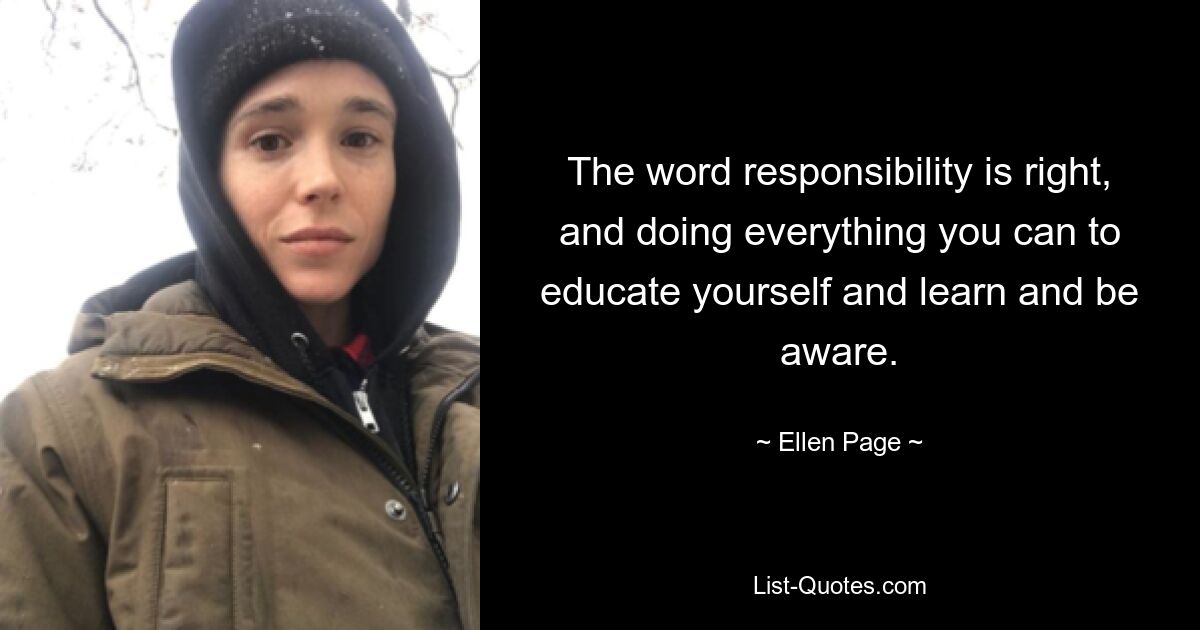 The word responsibility is right, and doing everything you can to educate yourself and learn and be aware. — © Ellen Page