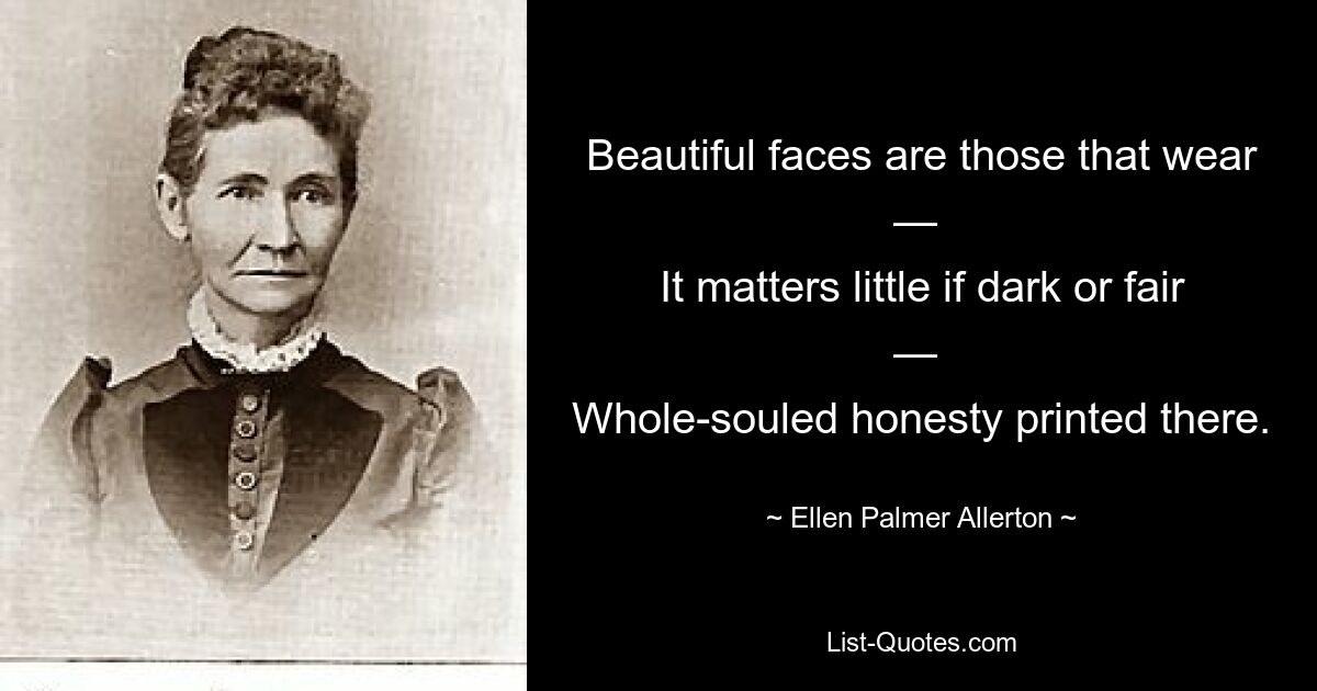 Beautiful faces are those that wear — 
It matters little if dark or fair — 
Whole-souled honesty printed there. — © Ellen Palmer Allerton