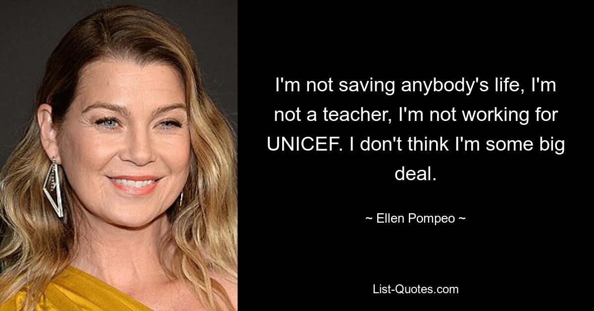 I'm not saving anybody's life, I'm not a teacher, I'm not working for UNICEF. I don't think I'm some big deal. — © Ellen Pompeo