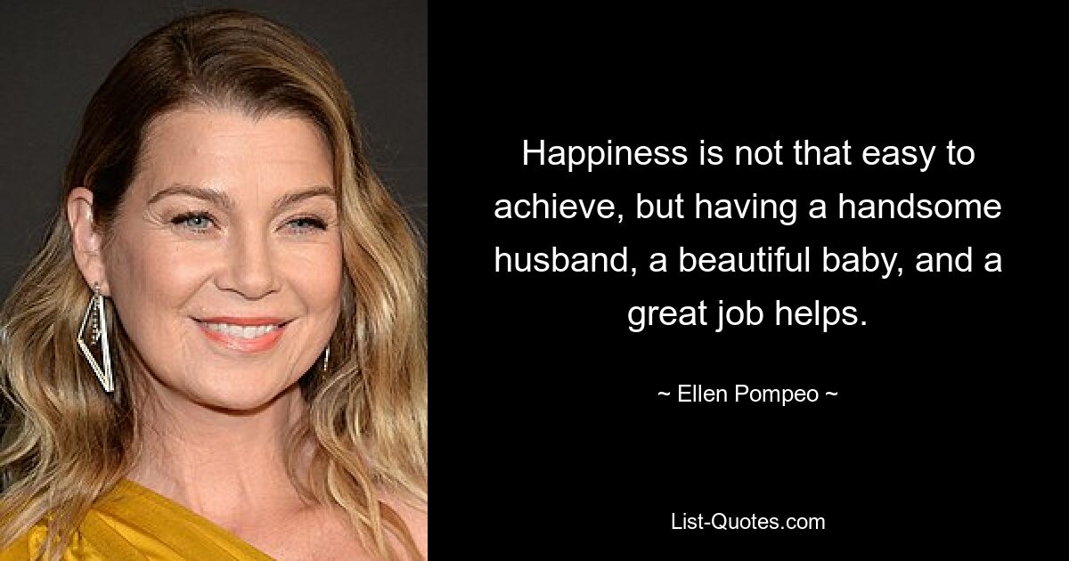 Happiness is not that easy to achieve, but having a handsome husband, a beautiful baby, and a great job helps. — © Ellen Pompeo