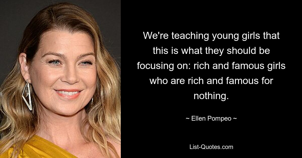 We're teaching young girls that this is what they should be focusing on: rich and famous girls who are rich and famous for nothing. — © Ellen Pompeo