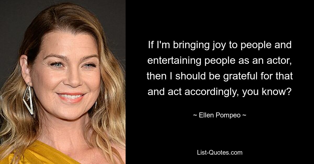 Wenn ich als Schauspieler den Menschen Freude bereite und sie unterhalte, dann sollte ich dafür dankbar sein und entsprechend handeln, verstehen Sie? — © Ellen Pompeo