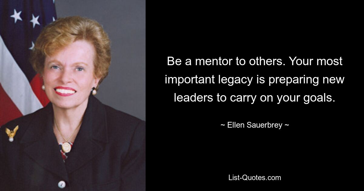 Be a mentor to others. Your most important legacy is preparing new leaders to carry on your goals. — © Ellen Sauerbrey