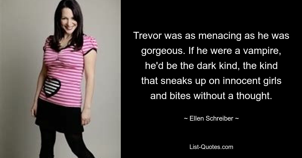 Trevor was as menacing as he was gorgeous. If he were a vampire, he'd be the dark kind, the kind that sneaks up on innocent girls and bites without a thought. — © Ellen Schreiber