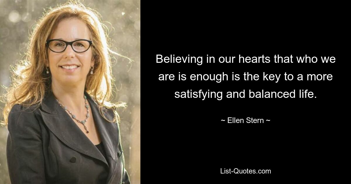 Believing in our hearts that who we are is enough is the key to a more satisfying and balanced life. — © Ellen Stern