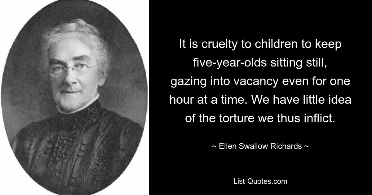 It is cruelty to children to keep five-year-olds sitting still, gazing into vacancy even for one hour at a time. We have little idea of the torture we thus inflict. — © Ellen Swallow Richards