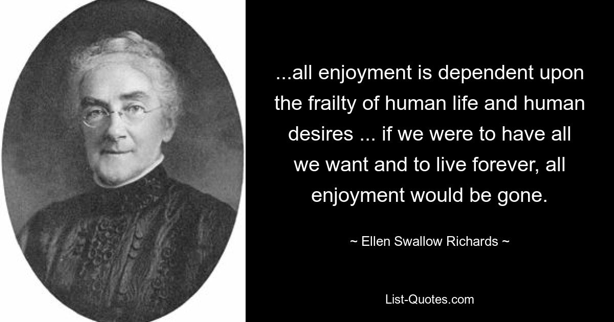 ...all enjoyment is dependent upon the frailty of human life and human desires ... if we were to have all we want and to live forever, all enjoyment would be gone. — © Ellen Swallow Richards